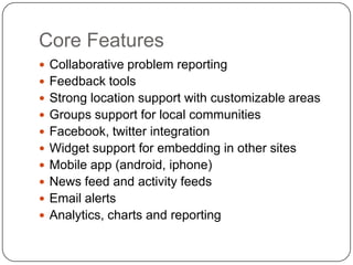 Core FeaturesCollaborative problem reportingFeedback toolsStrong location support with customizable areasGroups support for local communitiesFacebook, twitter integrationWidget support for embedding in other sitesMobile app (android, iphone)News feed and activity feedsEmail alertsAnalytics, charts and reporting