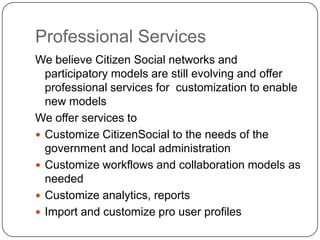 Professional ServicesWe believe Citizen Social networks and participatory models are still evolving and offer professional services for  customization to enable new modelsWe offer services to Customize CitizenSocial to the needs of the government and local administrationCustomize workflows and collaboration models as neededCustomize analytics, reportsImport and customize pro user profiles
