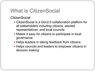 What is CitizenSocialCitizenSocialCitizenSocial is a Gov2.0 collaboration platform for all stakeholders including citizens, elected representatives  and local councilsMakes it easy for citizens to participate in local governanceHelps leaders in taking feedback from citizensHelps councils and leaders to empower citizens in decision making