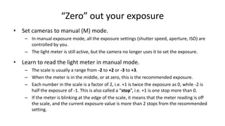 “Zero” out your exposure
• Set cameras to manual (M) mode.
    – In manual exposure mode, all the exposure settings (shutter speed, aperture, ISO) are
      controlled by you.
    – The light meter is still active, but the camera no longer uses it to set the exposure.

• Learn to read the light meter in manual mode.
    – The scale is usually a range from -2 to +2 or -3 to +3.
    – When the meter is in the middle, or at zero, this is the recommended exposure.
    – Each number in the scale is a factor of 2, i.e. +1 is twice the exposure as 0, while -2 is
      half the exposure of -1. This is also called a “stop”, i.e. +1 is one stop more than 0.
    – If the meter is blinking at the edge of the scale, it means that the meter reading is off
      the scale, and the current exposure value is more than 2 stops from the recommended
      setting.
 