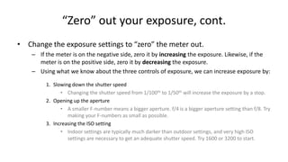 “Zero” out your exposure, cont.
• Change the exposure settings to “zero” the meter out.
    – If the meter is on the negative side, zero it by increasing the exposure. Likewise, if the
      meter is on the positive side, zero it by decreasing the exposure.
    – Using what we know about the three controls of exposure, we can increase exposure by:

         1. Slowing down the shutter speed
               • Changing the shutter speed from 1/100th to 1/50th will increase the exposure by a stop.
         2. Opening up the aperture
               • A smaller F-number means a bigger aperture. f/4 is a bigger aperture setting than f/8. Try
                  making your F-numbers as small as possible.
         3. Increasing the ISO setting
               • Indoor settings are typically much darker than outdoor settings, and very high ISO
                  settings are necessary to get an adequate shutter speed. Try 1600 or 3200 to start.
 