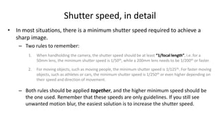 Shutter speed, in detail
• In most situations, there is a minimum shutter speed required to achieve a
  sharp image.
    – Two rules to remember:
        1.   When handholding the camera, the shutter speed should be at least “1/focal length”, i.e. for a
             50mm lens, the minimum shutter speed is 1/50th, while a 200mm lens needs to be 1/200th or faster.

        2.   For moving objects, such as moving people, the minimum shutter speed is 1/125th. For faster moving
             objects, such as athletes or cars, the minimum shutter speed is 1/250th or even higher depending on
             their speed and direction of movement.

    – Both rules should be applied together, and the higher minimum speed should be
      the one used. Remember that these speeds are only guidelines. If you still see
      unwanted motion blur, the easiest solution is to increase the shutter speed.
 