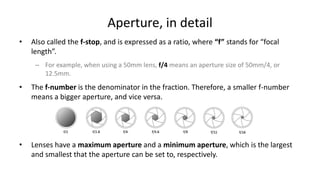 Aperture, in detail
•   Also called the f-stop, and is expressed as a ratio, where “f” stands for “focal
    length”.
     – For example, when using a 50mm lens, f/4 means an aperture size of 50mm/4, or
       12.5mm.
•   The f-number is the denominator in the fraction. Therefore, a smaller f-number
    means a bigger aperture, and vice versa.




•   Lenses have a maximum aperture and a minimum aperture, which is the largest
    and smallest that the aperture can be set to, respectively.
 