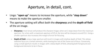 Aperture, in detail, cont.
• Lingo: “open up” means to increase the aperture, while “stop down”
  means to make the aperture smaller.
• The aperture setting will affect both the sharpness and the depth of field
  of the an image.
    –   Sharpness: most lenses will produce the sharpest images when set 2 stops down from the maximum
        aperture. For a lens with a maximum aperture of f/5.6, the lens will be sharpest around f/11. Using a
        smaller aperture also increases the margin of error for focusing.
    –   Depth of Field: using a large aperture will result in images with shallow depth of field. This allows
        selective focus on a certain element, while leaving the rest of the frame out of focus. Conversely,
        using a small aperture results in images with a deep depth of field, allowing both foreground and
        background elements to be in focus.
 