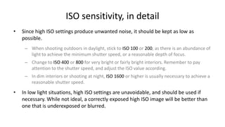 ISO sensitivity, in detail
•   Since high ISO settings produce unwanted noise, it should be kept as low as
    possible.
     – When shooting outdoors in daylight, stick to ISO 100 or 200, as there is an abundance of
       light to achieve the minimum shutter speed, or a reasonable depth of focus.
     – Change to ISO 400 or 800 for very bright or fairly bright interiors. Remember to pay
       attention to the shutter speed, and adjust the ISO value according.
     – In dim interiors or shooting at night, ISO 1600 or higher is usually necessary to achieve a
       reasonable shutter speed.

•   In low light situations, high ISO settings are unavoidable, and should be used if
    necessary. While not ideal, a correctly exposed high ISO image will be better than
    one that is underexposed or blurred.
 