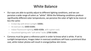 White Balance
•   Our eyes are able to quickly adjust to different lighting conditions, and we can
    perceive a wide range of colors as “white”. While the following conditions produce
    significantly different color temperatures, we perceive the color of light to be more or
    less the same:
     –   A clear day with direct sunlight (5000k).
     –   An overcast sky (6000-6500k).
     –   Indoor fluorescent lighting (4000-4200k, with a green cast).
     –   Household lighting with “soft white” bulbs (2700-3100k).

•   Cameras must be given a reference point in order to know what is white. If set to
    sunlight temperature, images taken in overcast conditions will have a prominent blue
    cast, while indoor photos will result in orange/yellow skin tones.
 