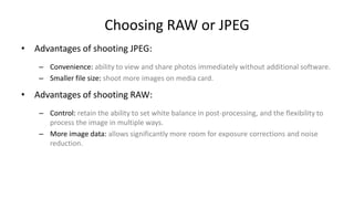 Choosing RAW or JPEG
• Advantages of shooting JPEG:
    – Convenience: ability to view and share photos immediately without additional software.
    – Smaller file size: shoot more images on media card.

• Advantages of shooting RAW:
    – Control: retain the ability to set white balance in post-processing, and the flexibility to
      process the image in multiple ways.
    – More image data: allows significantly more room for exposure corrections and noise
      reduction.
 
