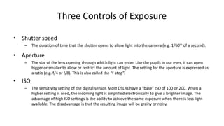 Three Controls of Exposure

• Shutter speed
   –    The duration of time that the shutter opens to allow light into the camera (e.g. 1/60th of a second).

• Aperture
   –    The size of the lens opening through which light can enter. Like the pupils in our eyes, it can open
        bigger or smaller to allow or restrict the amount of light. The setting for the aperture is expressed as
        a ratio (e.g. f/4 or f/8). This is also called the “f-stop”.
• ISO
   –    The sensitivity setting of the digital sensor. Most DSLRs have a “base” ISO of 100 or 200. When a
        higher setting is used, the incoming light is amplified electronically to give a brighter image. The
        advantage of high ISO settings is the ability to achieve the same exposure when there is less light
        available. The disadvantage is that the resulting image will be grainy or noisy.
 