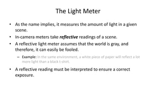 The Light Meter
• As the name implies, it measures the amount of light in a given
  scene.
• In-camera meters take reflective readings of a scene.
• A reflective light meter assumes that the world is gray, and
  therefore, it can easily be fooled.
    – Example: In the same environment, a white piece of paper will reflect a lot
      more light than a black t-shirt.

• A reflective reading must be interpreted to ensure a correct
  exposure.
 