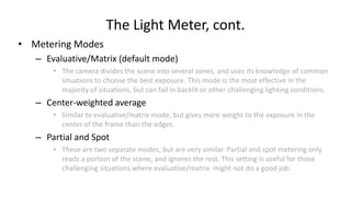 The Light Meter, cont.
• Metering Modes
   – Evaluative/Matrix (default mode)
       • The camera divides the scene into several zones, and uses its knowledge of common
         situations to choose the best exposure. This mode is the most effective in the
         majority of situations, but can fail in backlit or other challenging lighting conditions.
   – Center-weighted average
       • Similar to evaluative/matrix mode, but gives more weight to the exposure in the
         center of the frame than the edges.
   – Partial and Spot
       • These are two separate modes, but are very similar. Partial and spot metering only
         reads a portion of the scene, and ignores the rest. This setting is useful for those
         challenging situations where evaluative/matrix might not do a good job.
 