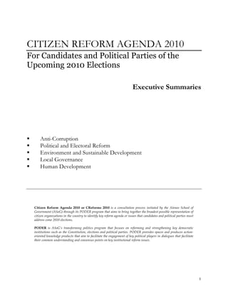 CITIZEN REFORM AGENDA 2010
For Candidates and Political Parties of the
Upcoming 2010 Elections

                                                                             Executive Summaries




       Anti-Corruption
       Political and Electoral Reform
       Environment and Sustainable Development
       Local Governance
       Human Development




    Citizen Reform Agenda 2010 or CReforms 2010 is a consultation process initiated by the Ateneo School of
    Government (ASoG) through its PODER program that aims to bring together the broadest possible representation of
    citizen organizations in the country to identify key reform agenda or issues that candidates and political parties must
    address come 2010 elections.

    PODER is ASoG’s transforming politics program that focuses on reforming and strengthening key democratic
    institutions such as the Constitution, elections and political parties. PODER provides spaces and produces action-
    oriented knowledge products that aim to facilitate the engagement of key political players in dialogues that facilitate
    their common understanding and consensus points on key institutional reform issues.




                                                                                                                              1
 