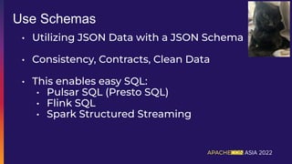 • Utilizing JSON Data with a JSON Schema
• Consistency, Contracts, Clean Data
• This enables easy SQL:
• Pulsar SQL (Presto SQL)
• Flink SQL
• Spark Structured Streaming
Use Schemas
 