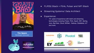 Tim Spann
Developer Advocate
● FLiP(N) Stack = Flink, Pulsar and NiFi Stack
● Streaming Systems/ Data Architect
● Experience:
○ 15+ years of experience with batch and streaming
technologies including Pulsar, Flink, Spark, NiFi, Spring,
Java, Big Data, Cloud, MXNet, Hadoop, Datalakes, IoT
and more.
 