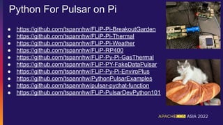 Python For Pulsar on Pi
● https://github.com/tspannhw/FLiP-Pi-BreakoutGarden
● https://github.com/tspannhw/FLiP-Pi-Thermal
● https://github.com/tspannhw/FLiP-Pi-Weather
● https://github.com/tspannhw/FLiP-RP400
● https://github.com/tspannhw/FLiP-Py-Pi-GasThermal
● https://github.com/tspannhw/FLiP-PY-FakeDataPulsar
● https://github.com/tspannhw/FLiP-Py-Pi-EnviroPlus
● https://github.com/tspannhw/PythonPulsarExamples
● https://github.com/tspannhw/pulsar-pychat-function
● https://github.com/tspannhw/FLiP-PulsarDevPython101
 