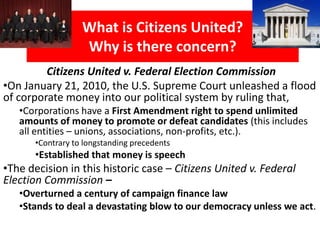 Why is an amendment
to the Constitution needed?
• On January 21, 2010, the U.S. Supreme Court (in a 5-
4 strongly divided decision) ruled that
• Corporations have a First Amendment free speech
right to spend unlimited amounts of money to
overtly advocate or denounce candidates for
election “vote for Joe” (this includes all entities –
associations, non-profits, unions, trade
associations with foreign multinational corporation
members, etc.).
 