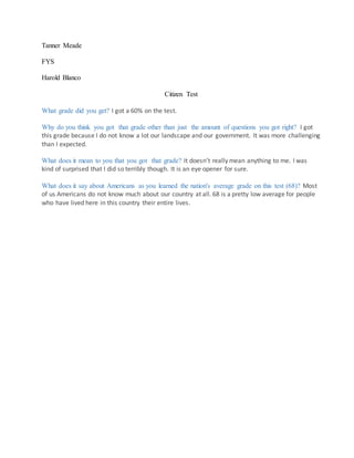 Tanner Meade
FYS
Harold Blanco
Citizen Test
What grade did you get? I got a 60% on the test.
Why do you think you got that grade other than just the amount of questions you got right? I got
this grade because I do not know a lot our landscape and our government. It was more challenging
than I expected.
What does it mean to you that you got that grade? It doesn’t really mean anything to me. I was
kind of surprised that I did so terribly though. It is an eye opener for sure.
What does it say about Americans as you learned the nation's average grade on this test (68)? Most
of us Americans do not know much about our country at all. 68 is a pretty low average for people
who have lived here in this country their entire lives.
 