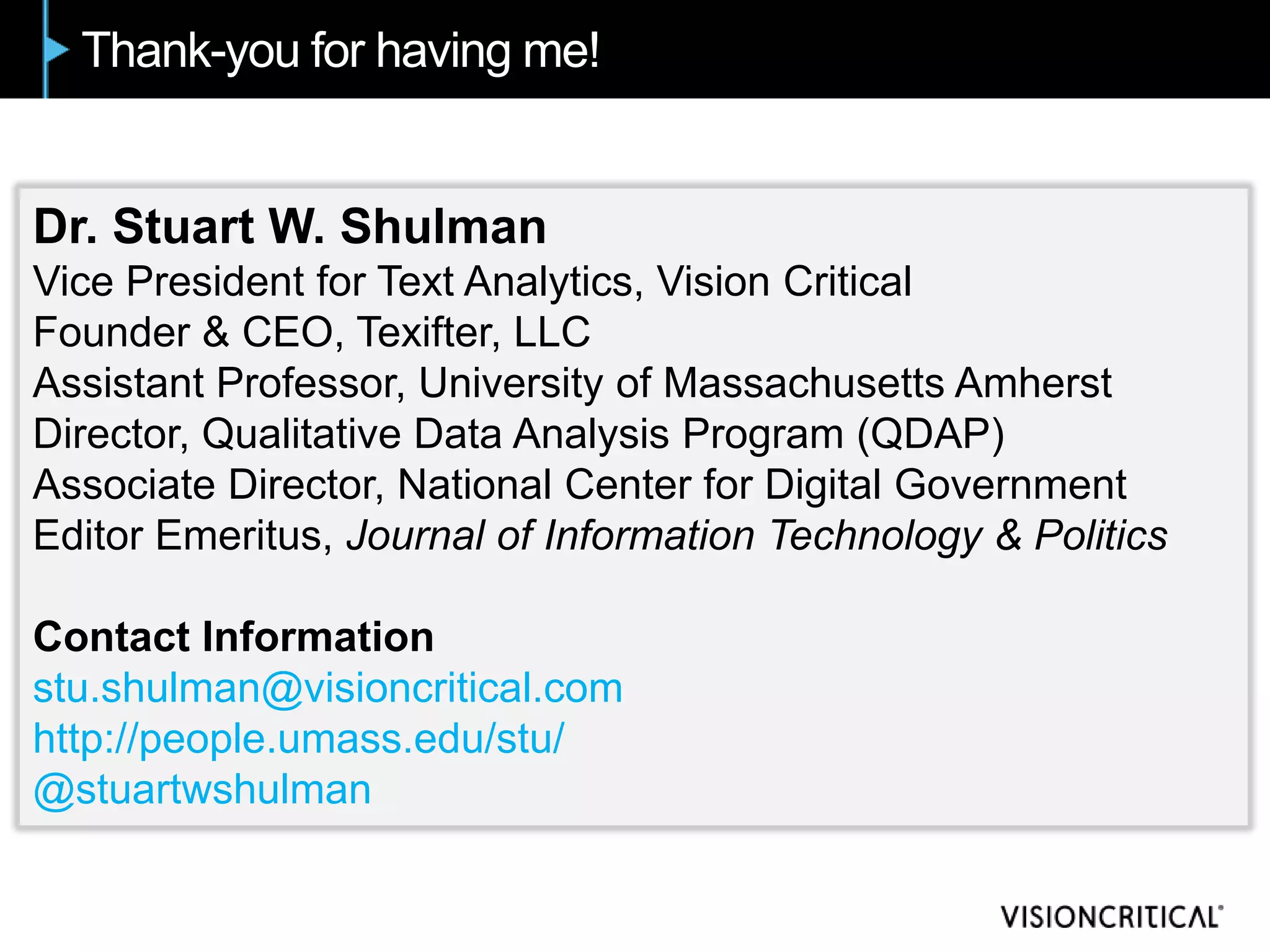 Thank-you for having me!


Dr. Stuart W. Shulman
Vice President for Text Analytics, Vision Critical
Founder & CEO, Texifter, LLC
Assistant Professor, University of Massachusetts Amherst
Director, Qualitative Data Analysis Program (QDAP)
Associate Director, National Center for Digital Government
Editor Emeritus, Journal of Information Technology & Politics

Contact Information
stu.shulman@visioncritical.com
http://people.umass.edu/stu/
@stuartwshulman
 