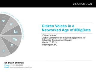 Citizen Voices in a
                                        Networked Age of #BigData
                                        “Citizen Voices”
                                        Global Conference on Citizen Engagement for
                                        Enhanced Development Impact
                                        March 17, 2013
                                        Washington, DC




Dr. Stuart Shulman
Phone: +1-413-345-8939
Email: stu.shulman@visioncritical.com
 