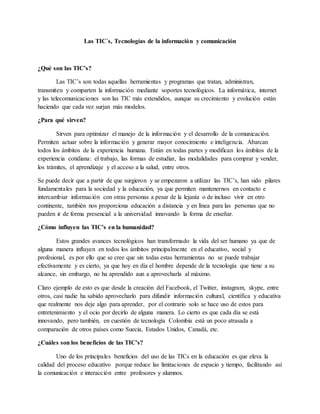 Las TIC´s, Tecnologías de la información y comunicación
¿Qué son las TIC’s?
Las TIC’s son todas aquellas herramientas y programas que tratan, administran,
transmiten y comparten la información mediante soportes tecnológicos. La informática, internet
y las telecomunicaciones son las TIC más extendidos, aunque su crecimiento y evolución están
haciendo que cada vez surjan más modelos.
¿Para qué sirven?
Sirven para optimizar el manejo de la información y el desarrollo de la comunicación.
Permiten actuar sobre la información y generar mayor conocimiento e inteligencia. Abarcan
todos los ámbitos de la experiencia humana. Están en todas partes y modifican los ámbitos de la
experiencia cotidiana: el trabajo, las formas de estudiar, las modalidades para comprar y vender,
los trámites, el aprendizaje y el acceso a la salud, entre otros.
Se puede decir que a partir de que surgieron y se empezaron a utilizar las TIC’s, han sido pilares
fundamentales para la sociedad y la educación, ya que permiten mantenernos en contacto e
intercambiar información con otras personas a pesar de la lejanía o de incluso vivir en otro
continente, también nos proporciona educación a distancia y en línea para las personas que no
pueden ir de forma presencial a la universidad innovando la forma de enseñar.
¿Cómo influyen las TIC’s en la humanidad?
Estos grandes avances tecnológicos han transformado la vida del ser humano ya que de
alguna manera influyen en todos los ámbitos principalmente en el educativo, social y
profesional, es por ello que se cree que sin todas estas herramientas no se puede trabajar
efectivamente y es cierto, ya que hoy en día el hombre depende de la tecnología que tiene a su
alcance, sin embargo, no ha aprendido aun a aprovecharla al máximo.
Claro ejemplo de esto es que desde la creación del Facebook, el Twitter, instagram, skype, entre
otros, casi nadie ha sabido aprovecharlo para difundir información cultural, científica y educativa
que realmente nos deje algo para aprender, por el contrario solo se hace uso de estos para
entretenimiento y el ocio por decirlo de alguna manera. Lo cierto es que cada día se está
innovando, pero también, en cuestión de tecnología Colombia está un poco atrasada a
comparación de otros países como Suecia, Estados Unidos, Canadá, etc.
¿Cuáles son los beneficios de las TIC’s?
Uno de los principales beneficios del uso de las TICs en la educación es que eleva la
calidad del proceso educativo porque reduce las limitaciones de espacio y tiempo, facilitando así
la comunicación e interacción entre profesores y alumnos.
 