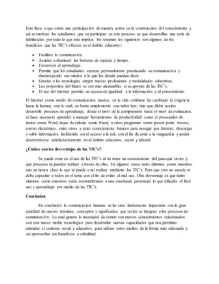 Esto lleva a que exista una participación de manera activa en la construcción del conocimiento y
así se motivan los estudiantes que en participan en este proceso, ya que desarrollan una serie de
habilidades por todo lo que esto implica. En resumen los siguientes son algunos de los
beneficios que las TIC’s ofrecen en el ámbito educativo:
 Facilitan la comunicación.
 Ayudan a disminuir las barreras de espacio y tiempo.
 Favorecen el aprendizaje.
 Permite que los estudiantes crezcan personalmente practicando su comunicación y
disminuyendo sus miedos a lo que los demás puedan decir.
 Gracias a las tecnologías surgen nuevas profesiones y modalidades educativas.
 Los propósitos del futuro se ven más alcanzables si se apoyan de las TIC’s.
 El uso del Internet permite un acceso de igualdad, a la información y al conocimiento.
El Internet como medio de comunicación masivo, en la vida cotidiana ha cambiado la exigencia
hacia la lectura, con lo cual, no basta simplemente con saber leer, sino que dicha acción
desarrolle procesos de aprendizaje, desde el nivel de la comprensión hasta el nivel de evaluación,
se hace necesario aprender a manejar herramientas de productividad como el procesador de
textos como Word, hojas de cálculo como Excel, u otros programas como power point, Access,
correo electrónico, entre otros y tener conocimiento básicos para navegar por Internet, descargar
y subir información facilitando así el acceso a la red, con el fin de estar a la vanguardia y poder
desenvolverse satisfactoriamente en el ámbito educativo, social y laboral.
¿Cuáles son las desventajas de las TIC’s?
Se puede errar en el uso de las TIC’s al no tener un conocimiento del para qué sirven y
qué procesos se pueden realizar a través de ellas. En algunos casos tanto alumnos como maestros
aun no tienen claro lo que se puede o no realizar mediante las TIC’s. Para que esto no suceda se
debe capacitar a todos en el tema con el fin de evitar el mal uso. Otra desventaja es que tanto
alumnos como maestros están acostumbrados a una enseñanza presencial lo que dificulta el fácil
uso y aprendizaje por medio de las TIC’s.
Conclusión
En conclusión la comunicación humana se ha visto fuertemente impactada con la gran
cantidad de nuevos términos, conceptos y significados que recién se integran a los procesos de
comunicación. Lo cual genera la necesidad de contar con nuevos conocimientos relacionados
con este nuevo medio tecnológico para desarrollar nuevas capacidades que nos permitan
entender el contexto social y educativo, para utilizar estos medios de la forma más adecuada y
así aprovechar sus beneficios a cabalidad.
 
