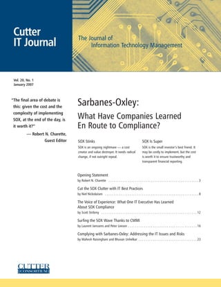 Cutter                           The Journal of
 IT Journal                            Information Technology Management




 Vol. 20, No. 1
 January 2007



“The final area of debate is
 this: given the cost and the
                                  Sarbanes-Oxley:
 complexity of implementing
 SOX, at the end of the day, is
                                  What Have Companies Learned
 it worth it?”                    En Route to Compliance?
          — Robert N. Charette,
                  Guest Editor    SOX Stinks                                                         SOX Is Super
                                  SOX is an ongoing nightmare — a cost                               SOX is the small investor’s best friend. It
                                  creator and value destroyer. It needs radical                      may be costly to implement, but the cost
                                  change, if not outright repeal.                                    is worth it to ensure trustworthy and
                                                                                                     transparent financial reporting.



                                  Opening Statement
                                  by Robert N. Charette . . . . . . . . . . . . . . . . . . . . . . . . . . . . . . . . . . . . . . . . . . . . . . . . . . . 3

                                  Cut the SOX Clutter with IT Best Practices
                                  by Niel Nickolaisen . . . . . . . . . . . . . . . . . . . . . . . . . . . . . . . . . . . . . . . . . . . . . . . . . . . . . 8

                                  The Voice of Experience: What One IT Executive Has Learned
                                  About SOX Compliance
                                  by Scott Stribrny . . . . . . . . . . . . . . . . . . . . . . . . . . . . . . . . . . . . . . . . . . . . . . . . . . . . . . 12

                                  Surfing the SOX Wave Thanks to CMMI
                                  by Laurent Janssens and Peter Leeson . . . . . . . . . . . . . . . . . . . . . . . . . . . . . . . . . . . . . . . 16

                                  Complying with Sarbanes-Oxley: Addressing the IT Issues and Risks
                                  by Mahesh Raisinghani and Bhuvan Unhelkar . . . . . . . . . . . . . . . . . . . . . . . . . . . . . . . . . 23
 