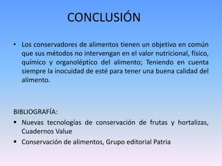 CONCLUSIÓN 
• Los conservadores de alimentos tienen un objetivo en común 
que sus métodos no intervengan en el valor nutricional, físico, 
químico y organoléptico del alimento; Teniendo en cuenta 
siempre la inocuidad de esté para tener una buena calidad del 
alimento. 
BIBLIOGRAFÍA: 
 Nuevas tecnologías de conservación de frutas y hortalizas, 
Cuadernos Value 
 Conservación de alimentos, Grupo editorial Patria 
