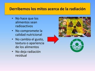 Derribemos los mitos acerca de la radiación 
• No hace que los 
alimentos sean 
radioactivos 
• No compromete la 
calidad nutricional 
• No cambia el gusto, 
textura o apariencia 
de los alimentos 
• No deja radiación 
residual 
 