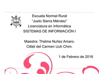 Escuela Normal Rural
“Justo Sierra Méndez”
Licenciatura en Informática
SISTEMAS DE INFORMACIÓN I
Maestra: Thelma Nuñez Amaro.
Citlali del Carmen Uuh Chim.
1 de Febrero de 2016
 
