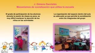 El grado de participación de los alumnos
durante la sesión de clases es poca, es
muy difícil mantener la atención de los
niños en las actividades
La organización del espacio dentro del aula
es adecuado ya que permite la socialización
entre los integrantes del grupo
J. Gimeno Sacristán
Mecanismos de socialización que utiliza la escuela
 