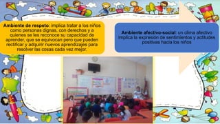 Ambiente de respeto: implica tratar a los niños
como personas dignas, con derechos y a
quienes se les reconoce su capacidad de
aprender, que se equivocan pero que pueden
rectificar y adquirir nuevos aprendizajes para
resolver las cosas cada vez mejor.
Ambiente afectivo-social: un clima afectivo
implica la expresión de sentimientos y actitudes
positivas hacia los niños
 