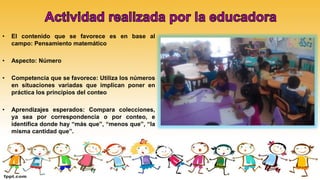 • El contenido que se favorece es en base al
campo: Pensamiento matemático
• Aspecto: Número
• Competencia que se favorece: Utiliza los números
en situaciones variadas que implican poner en
práctica los principios del conteo
• Aprendizajes esperados: Compara colecciones,
ya sea por correspondencia o por conteo, e
identifica donde hay “más que”, “menos que”, “la
misma cantidad que”.
 