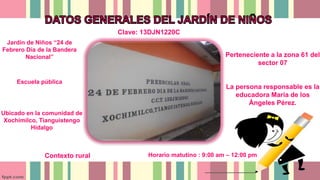 Perteneciente a la zona 61 del
sector 07
La persona responsable es la
educadora María de los
Ángeles Pérez.
Jardín de Niños “24 de
Febrero Día de la Bandera
Nacional”
Ubicado en la comunidad de
Xochimilco, Tianguistengo
Hidalgo
Contexto rural Horario matutino : 9:00 am – 12:00 pm
Escuela pública
Clave: 13DJN1220C
 