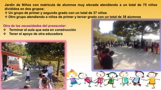 Jardín de Niños con matrícula de alumnos muy elevada atendiendo a un total de 75 niños
divididos en dos grupos:
 Un grupo de primer y segundo grado con un total de 37 niños
 Otro grupo atendiendo a niños de primer y tercer grado con un total de 38 alumnos
Otra de las necesidades del preescolar:
 Terminar el aula que esta en construcción
 Tener el apoyo de otra educadora
 