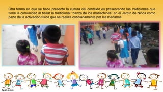 Otra forma en que se hace presente la cultura del contexto es preservando las tradiciones que
tiene la comunidad al bailar la tradicional “danza de los matlachines” en el Jardín de Niños como
parte de la activación física que se realiza cotidianamente por las mañanas
 