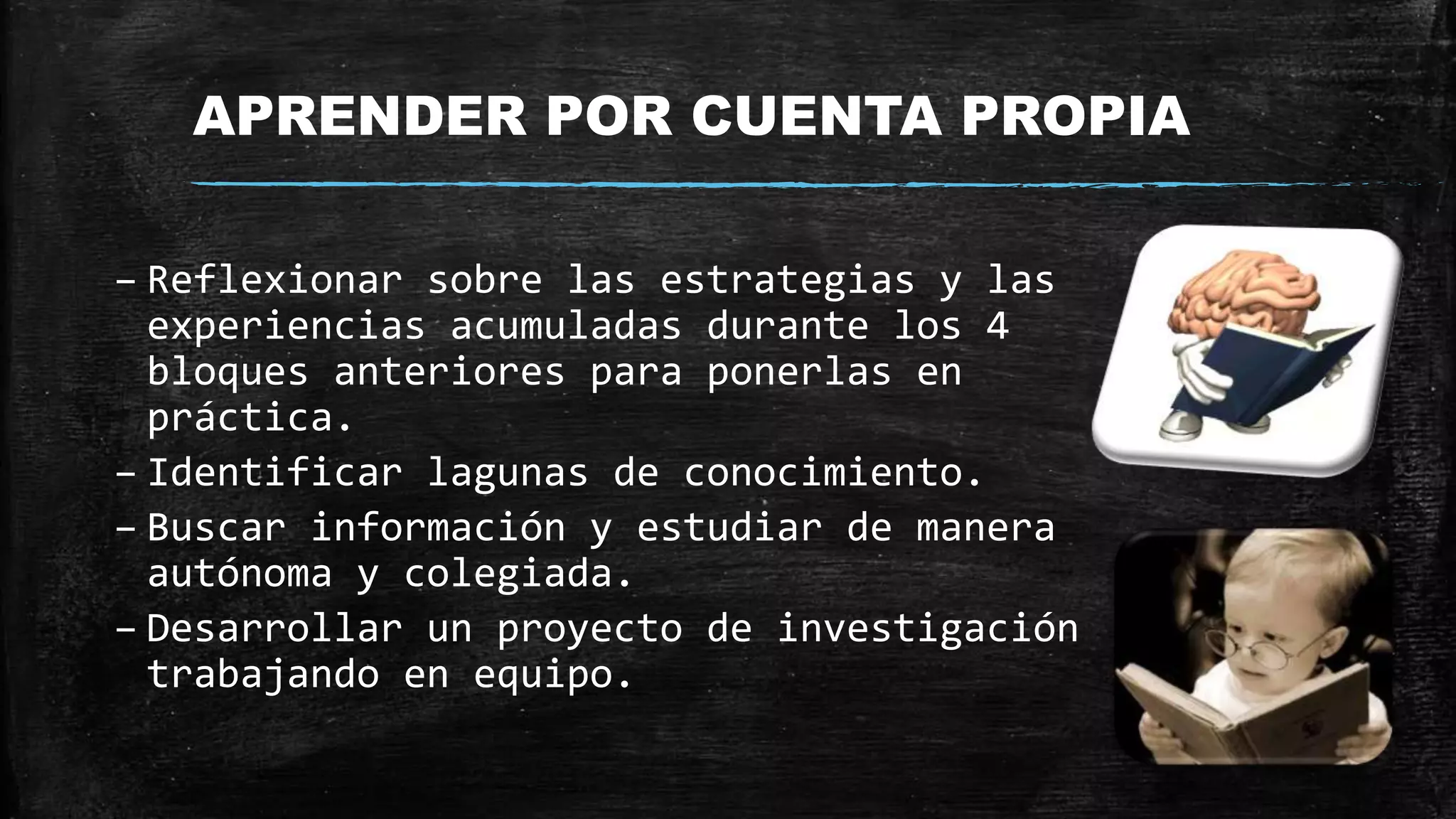 APRENDER POR CUENTA PROPIA
– Reflexionar sobre las estrategias y las
experiencias acumuladas durante los 4
bloques anteriores para ponerlas en
práctica.
– Identificar lagunas de conocimiento.
– Buscar información y estudiar de manera
autónoma y colegiada.
– Desarrollar un proyecto de investigación
trabajando en equipo.