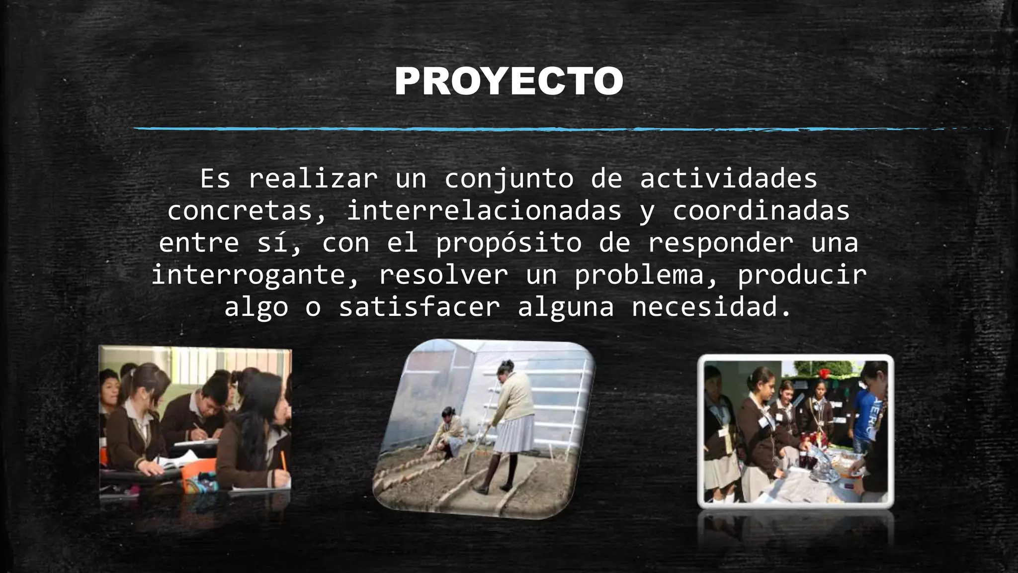 PROYECTO
Es realizar un conjunto de actividades
concretas, interrelacionadas y coordinadas
entre sí, con el propósito de responder una
interrogante, resolver un problema, producir
algo o satisfacer alguna necesidad.