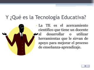 Y ¿Qué es la Tecnología Educativa?La TE es el acercamiento científico que tiene un docente al desarrollar o utilizar herramientas que le sirvan de apoyo para mejorar el proceso de enseñanza-aprendizaje.