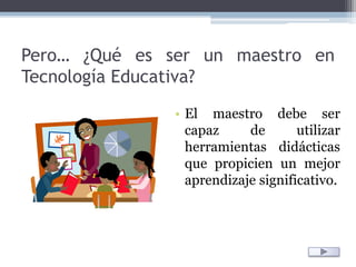 Pero… ¿Qué es ser un maestro en Tecnología Educativa?El maestro debe ser capaz de utilizar herramientas didácticas que propicien un mejor aprendizaje significativo.