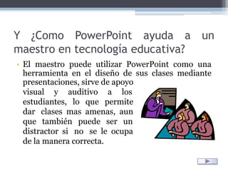 Y ¿Como PowerPoint ayuda a un maestro en tecnología educativa?El maestro puede utilizar PowerPoint como una herramienta en el diseño de sus clases mediante presentaciones, sirve de apoyo visual     y     auditivo     a     losestudiantes,   lo   que   permitedar   clases  mas  amenas,  aunque   también   puede   ser   un distractor  si   no   se  le  ocupade la manera correcta.