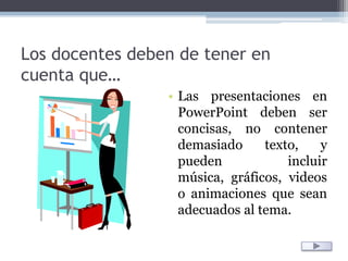 Los docentes deben de tener en cuenta que…Las presentaciones en PowerPoint deben ser concisas, no contener demasiado texto, y pueden incluir música, gráficos, videos o animaciones que sean adecuados al tema. 