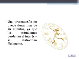 Una presentación no puede durar mas de 10 minutos, ya que los estudiantes perderían el interés y se distraerían fácilmente.
