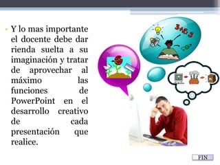 Y lo mas importante el docente debe dar rienda suelta a su imaginación y tratar de aprovechar al máximo las funciones de PowerPoint en el desarrollo creativo de cada presentación que realice.FIN