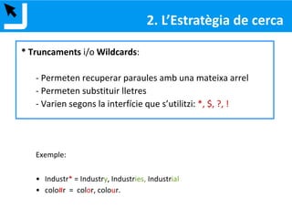Què és?
La pregunta que formulem a l’eina de recuperació d’informació
Passos:
1. Formular la necessitat d’informació
2. Identificar els conceptes clau
3. Elegir els termes
4. Combinar els termes
5. Avaluar els resultats
2. ESTRATÈGIA DE CERCA
 