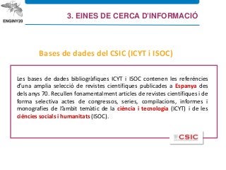 Les bases de dades bibliogràfiques ICYT i ISOC contenen les referències
d’una amplia selecció de revistes científiques publicades a Espanya des
dels anys 70. Recullen fonamentalment articles de revistes científiques i de
forma selectiva actes de congressos, series, compilacions, informes i
monografies de l’àmbit temàtic de la ciència i tecnologia (ICYT) i de les
ciències socials i humanitats (ISOC).
Bases de dades del CSIC (ICYT i ISOC)
3. EINES DE CERCA D’INFORMACIÓ
 