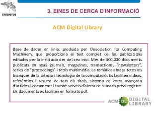 Base de dades en línia, produïda per l’Association for Computing
Machinery, que proporciona el text complet de les publicacions
editades per la institució des del seu inici. Més de 300.000 documents
publicats en seus journals, magazines, transactions, “newsletters”,
series de “proceedings” i títols multimèdia. La temàtica abraça totes les
branques de la ciència i tecnologia de la computació. Es faciliten índexs,
referències i resums de tots els títols, sistema de cerca avançada
d’articles i documents i també serveis d’alerta de sumaris previ registre.
Els documents es faciliten en formato pdf.
ACM Digital Library
3. EINES DE CERCA D’INFORMACIÓ
 