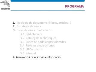 1. Tipologia de documents (llibres, articles...)
2. Estratègia de cerca
3. Eines de cerca d’informació
3.1. Bibliotècnica
3.2. Catàleg de biblioteques
3.3 Bases de dades especialitzades
3.4 Revistes electròniques
3.5 UPCommons
3.6 Internet
4. Avaluació i ús ètic de la informació
PROGRAMA
 
