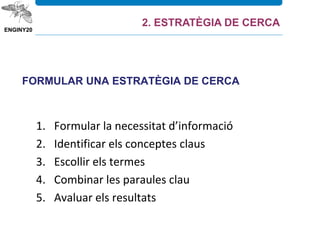 FORMULAR UNA ESTRATÈGIA DE CERCA
1. Formular la necessitat d’informació
2. Identificar els conceptes claus
3. Escollir els termes
4. Combinar les paraules clau
5. Avaluar els resultats
2. ESTRATÈGIA DE CERCA
 