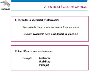 1. Formular la necessitat d’informació:
Expresseu la matèria o tema en una frase concreta
Exemple: Avaluació de la usabilitat d’un videojoc
2. Identificar els conceptes claus
Exemple: Avaluació
Usabilitat
Videojoc
2. ESTRATÈGIA DE CERCA
 