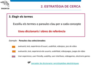 3. Elegir els termes
Escolliu els termes o paraules clau per a cada concepte
Useu diccionaris i obres de referència
Exemple: Paraules clau seleccionades:
avaluació, test, experiència d’usuari, usabilitat, videojocs, jocs de vídeo
evaluación, test, experiencia de usuario, usabilidad, videojuegos, juegos de vídeo
User experience, user-friendly, usability, user-interfaces, videogames, electronic games
cercador de diccionaris i enciclopèdies electròniques
2. ESTRATÈGIA DE CERCA
 