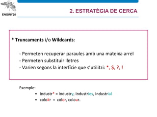 * Truncaments i/o Wildcards:
- Permeten recuperar paraules amb una mateixa arrel
- Permeten substituir lletres
- Varien segons la interfície que s’utilitzi: *, $, ?, !
Exemple:
• Industr* = Industry, Industries, Industrial
• colo#r = color, colour.
2. ESTRATÈGIA DE CERCA
 